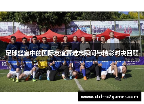 足球盛宴中的国际友谊赛难忘瞬间与精彩对决回顾