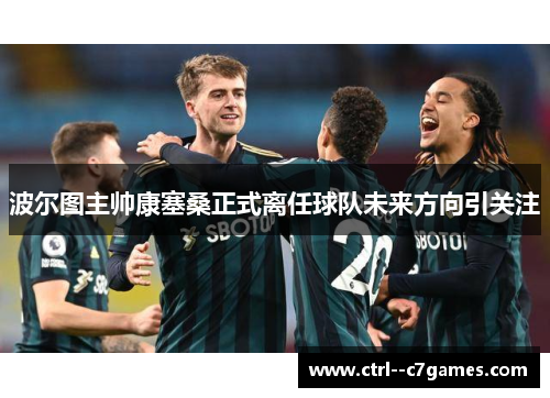 波尔图主帅康塞桑正式离任球队未来方向引关注