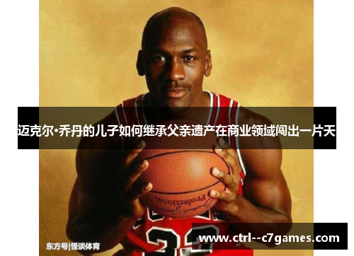 迈克尔·乔丹的儿子如何继承父亲遗产在商业领域闯出一片天