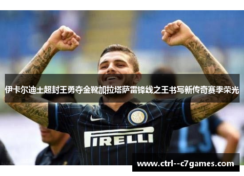 伊卡尔迪土超封王勇夺金靴加拉塔萨雷锋线之王书写新传奇赛季荣光 伊卡尔迪土超封王勇夺金靴加拉塔萨雷锋线之王书写新传奇赛季荣光