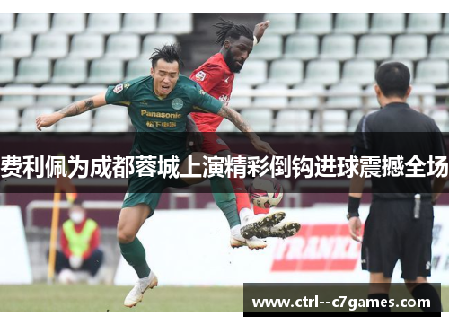 费利佩为成都蓉城上演精彩倒钩进球震撼全场 费利佩为成都蓉城上演精彩倒钩进球震撼全场