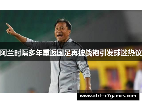 阿兰时隔多年重返国足再披战袍引发球迷热议 阿兰时隔多年重返国足再披战袍引发球迷热议