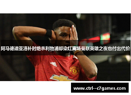 阿马德迪亚洛补时绝杀利物浦却染红离场曼联英雄之夜也付出代价 阿马德迪亚洛补时绝杀利物浦却染红离场曼联英雄之夜也付出代价